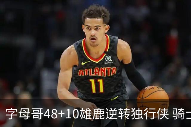 字母哥48+10雄鹿逆转独行侠 骑士克马刺5连胜
